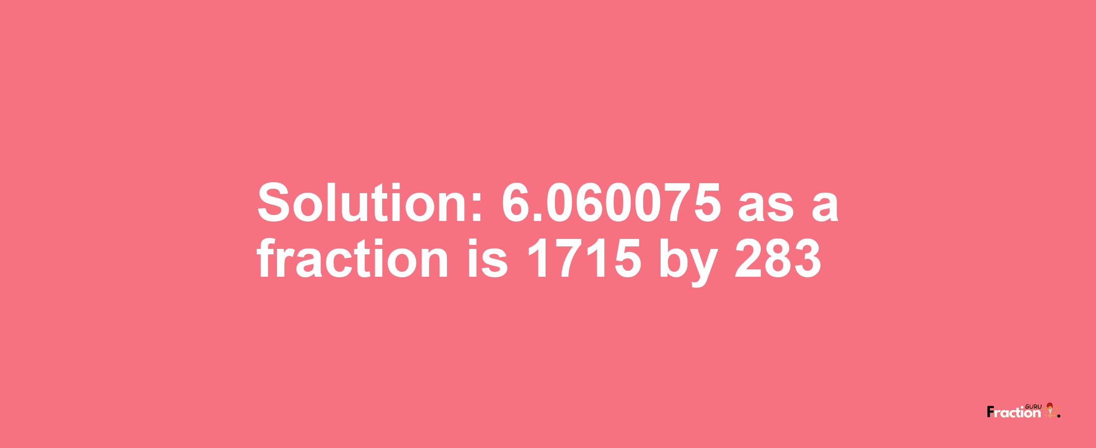 Solution:6.060075 as a fraction is 1715/283